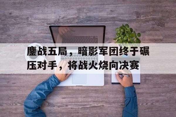 半岛体育-鏖战五局，暗影军团终于碾压对手，将战火烧向决赛(大转折鏖战鲁西南电影上下集cctv1)